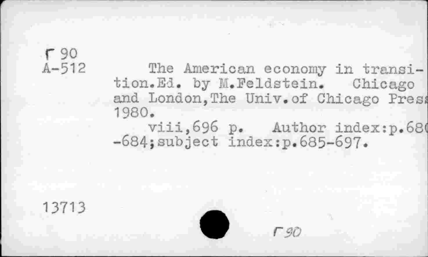 ﻿r 90
A-512
The American economy in transition.El. by M.Feldstein. Chicago and London,The Univ, of Chicago Pres, 1980.
viii,&96 p. Author index:p.68 -684;subject index:p.685-697«
13713
r$0